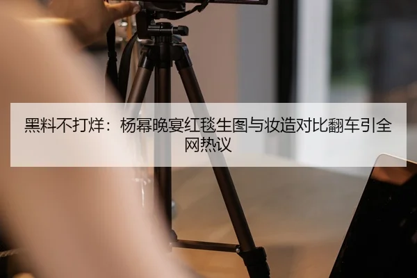 黑料不打烊：杨幂晚宴红毯生图与妆造对比翻车引全网热议